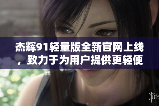 杰辉91轻量版全新官网上线，致力于为用户提供更轻便的使用体验