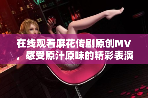 在线观看麻花传剧原创MV，感受原汁原味的精彩表演