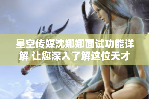 星空传媒沈娜娜面试功能详解 让您深入了解这位天才创意总监的面试技巧和思维模式