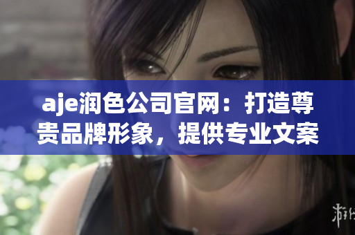 aje润色公司官网：打造尊贵品牌形象，提供专业文案润色服务