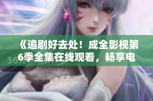 《追剧好去处！成全影视第6季全集在线观看，畅享电视剧精彩情节》