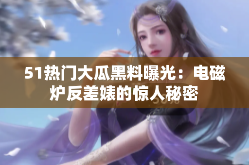 51热门大瓜黑料曝光：电磁炉反差婊的惊人秘密