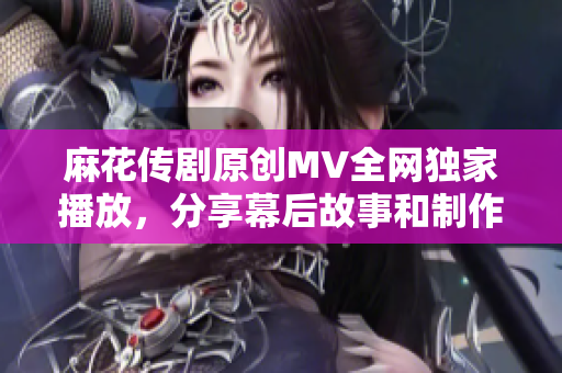 麻花传剧原创MV全网独家播放，分享幕后故事和制作花絮
