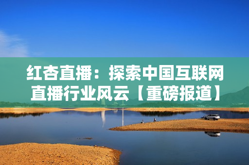 红杏直播：探索中国互联网直播行业风云【重磅报道】