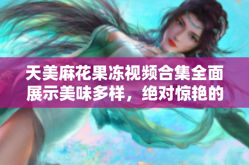 天美麻花果冻视频合集全面展示美味多样，绝对惊艳的制作过程!