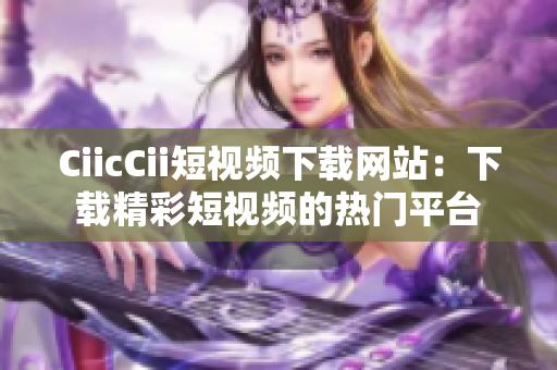 CiicCii短视频下载网站：下载精彩短视频的热门平台