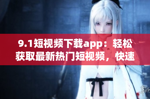 9.1短视频下载app：轻松获取最新热门短视频，快速收藏分享，应用内容丰富多样