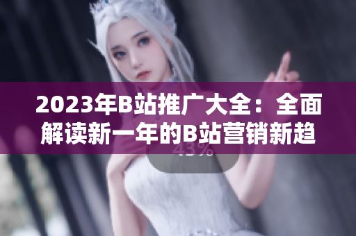 2023年B站推广大全：全面解读新一年的B站营销新趋势