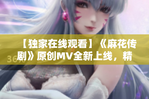 【独家在线观看】《麻花传剧》原创MV全新上线，精彩连连，动人心弦！
