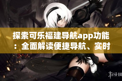 探索可乐福建导航app功能：全面解读便捷导航、实时路况、地图标记等功能