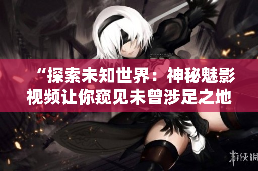 “探索未知世界：神秘魅影视频让你窥见未曾涉足之地”