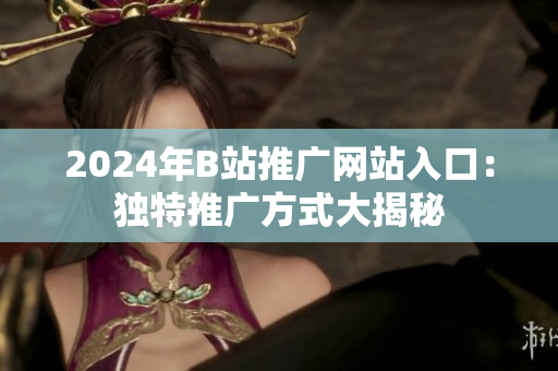 2024年B站推广网站入口：独特推广方式大揭秘