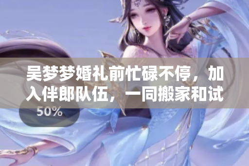 吴梦梦婚礼前忙碌不停，加入伴郎队伍，一同搬家和试车，幸福喜悦交替上演