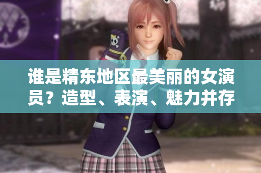 谁是精东地区最美丽的女演员？造型、表演、魅力并存，她是谁？