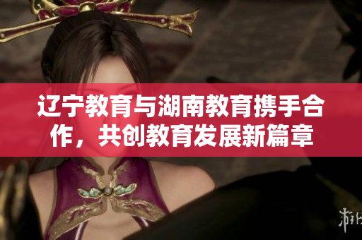 辽宁教育与湖南教育携手合作，共创教育发展新篇章