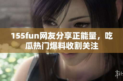 155fun网友分享正能量，吃瓜热门爆料收割关注