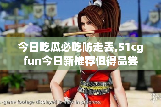 今日吃瓜必吃防走丢,51cgfun今日新推荐值得品尝