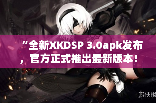 “全新XKDSP 3.0apk发布，官方正式推出最新版本！”