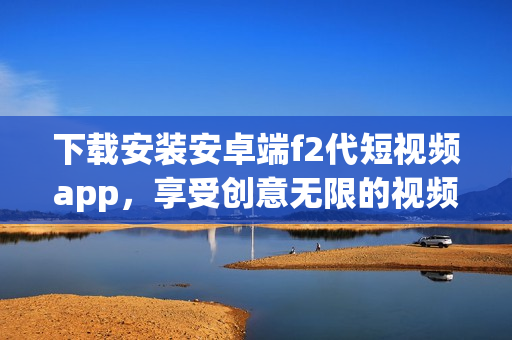 下载安装安卓端f2代短视频app，享受创意无限的视频创作