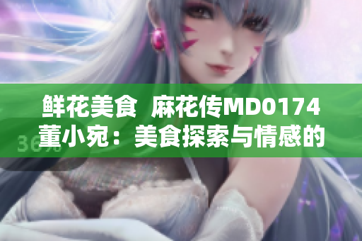 鲜花美食  麻花传MD0174董小宛：美食探索与情感的交汇