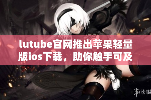 lutube官网推出苹果轻量版ios下载，助你触手可及