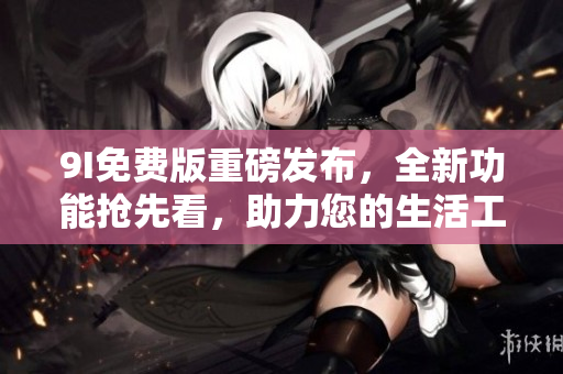 9I免费版重磅发布，全新功能抢先看，助力您的生活工作不断提升！