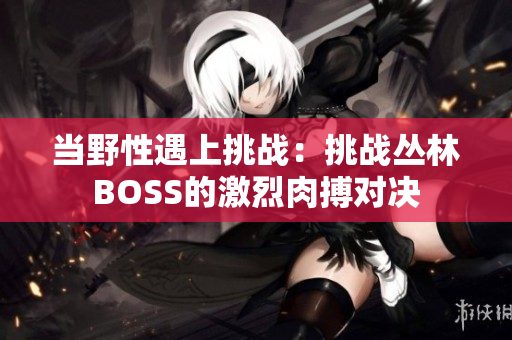 当野性遇上挑战：挑战丛林BOSS的激烈肉搏对决