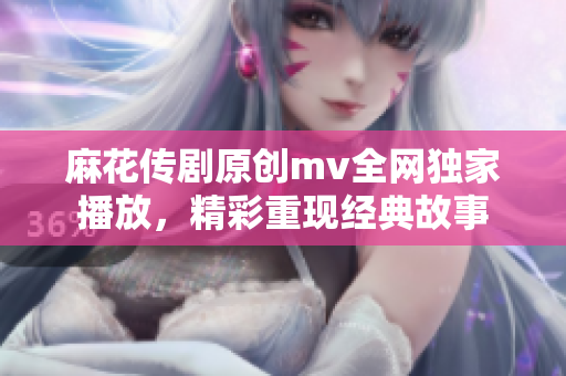麻花传剧原创mv全网独家播放，精彩重现经典故事