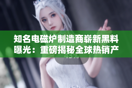 知名电磁炉制造商崭新黑料曝光：重磅揭秘全球热销产品57个炸锅案例