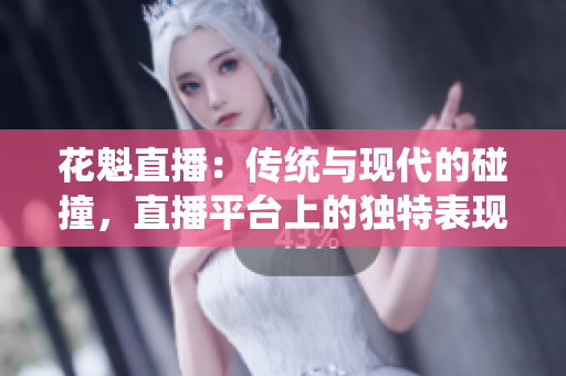 花魁直播：传统与现代的碰撞，直播平台上的独特表现