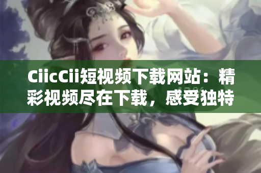 CiicCii短视频下载网站：精彩视频尽在下载，感受独特视听魅力