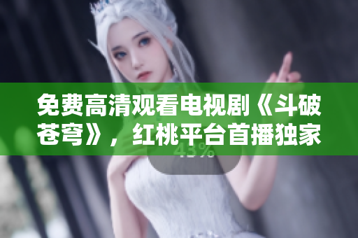 免费高清观看电视剧《斗破苍穹》，红桃平台首播独家热播！