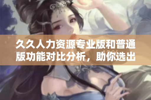 久久人力资源专业版和普通版功能对比分析，助你选出适合企业的最佳选择