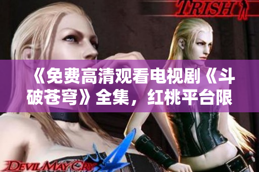 《免费高清观看电视剧《斗破苍穹》全集，红桃平台限时特惠！均大呼过瘾！