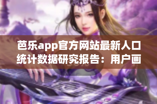芭乐app官方网站最新人口统计数据研究报告：用户画像及增长趋势分析