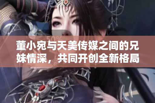 董小宛与天美传媒之间的兄妹情深，共同开创全新格局