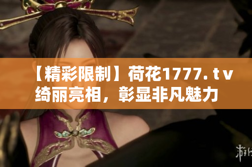 【精彩限制】荷花1777. tⅴ绮丽亮相，彰显非凡魅力