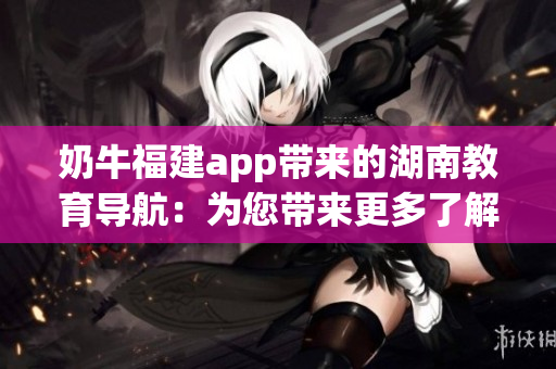 奶牛福建app带来的湖南教育导航：为您带来更多了解湖南教育的机会