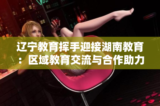 辽宁教育挥手迎接湖南教育：区域教育交流与合作助力教育发展