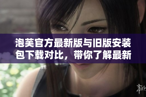 泡芙官方最新版与旧版安装包下载对比，带你了解最新的功能与性能提升
