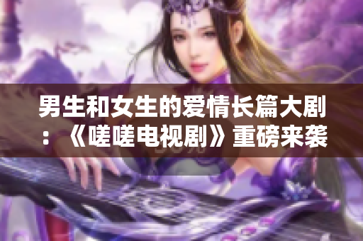 男生和女生的爱情长篇大剧：《嗟嗟电视剧》重磅来袭!