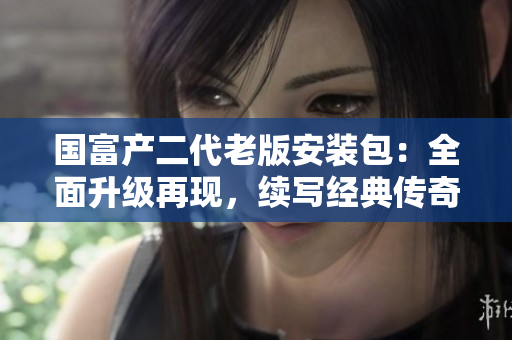 国富产二代老版安装包：全面升级再现，续写经典传奇