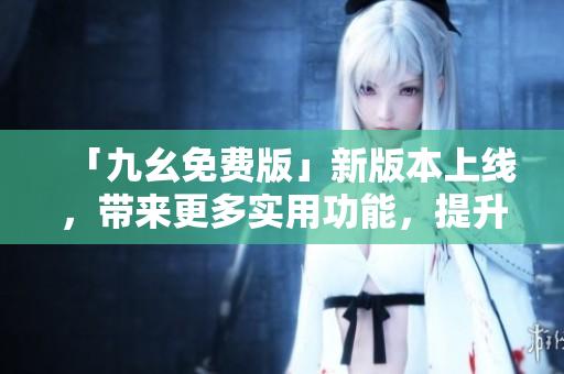 「九幺免费版」新版本上线，带来更多实用功能，提升使用体验