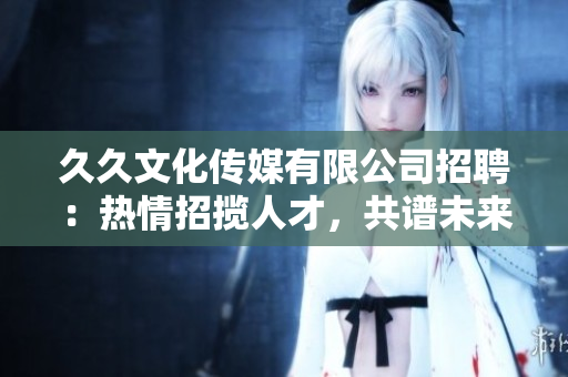 久久文化传媒有限公司招聘：热情招揽人才，共谱未来之路