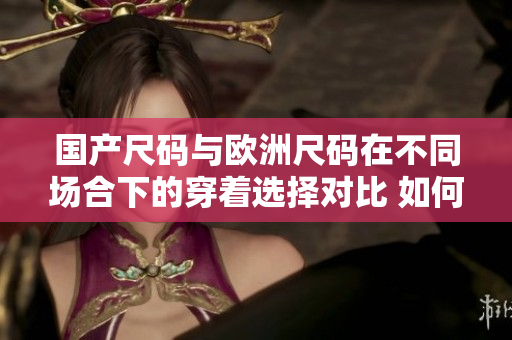 国产尺码与欧洲尺码在不同场合下的穿着选择对比 如何选择适合自己身材的服装？