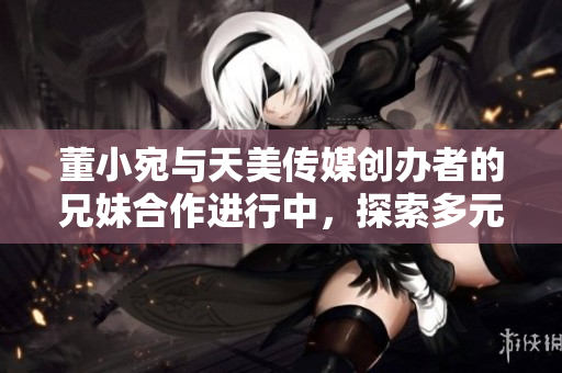 董小宛与天美传媒创办者的兄妹合作进行中，探索多元娱乐产业