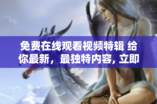 免费在线观看视频特辑 给你最新，最独特内容, 立即体验!