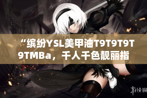 “缤纷YSL美甲油T9T9T9T9TMBa，千人千色靓丽指尖，美轮美奂！”