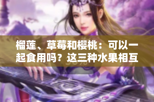 榴莲、草莓和樱桃：可以一起食用吗？这三种水果相互搭配是否合适？