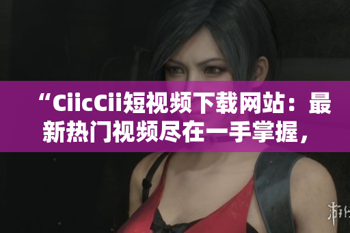 “CiicCii短视频下载网站：最新热门视频尽在一手掌握，免费快速下载体验”